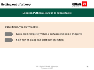 Loops in Python allows us to repeat tasks
Getting out of a Loop
Exit a loop completely when a certain condition is triggered
But at times, you may want to:
Skip part of a loop and start next execution
Dr. Poonam Panwar, Associate
Professor, CUIET
92
 