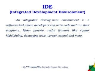 IDE
(Integrated Development Environment)
An integrated development environment is a
software tool where developers can write code and run their
programs. Many provide useful features like syntax
highlighting, debugging tools, version control and more.
Mr. V.Veeranan, M.Sc. Computer Science, Dip. in Yoga
 