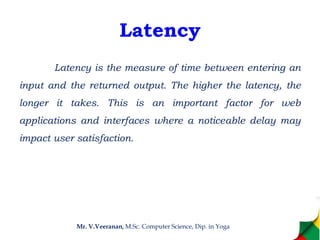 Latency
Latency is the measure of time between entering an
input and the returned output. The higher the latency, the
longer it takes. This is an important factor for web
applications and interfaces where a noticeable delay may
impact user satisfaction.
Mr. V.Veeranan, M.Sc. Computer Science, Dip. in Yoga
 