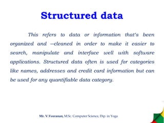Structured data
This refers to data or information that‘s been
organized and ―cleaned in order to make it easier to
search, manipulate and interface well with software
applications. Structured data often is used for categories
like names, addresses and credit card information but can
be used for any quantifiable data category.
Mr. V.Veeranan, M.Sc. Computer Science, Dip. in Yoga
 