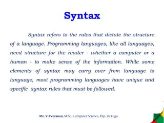 Syntax
Syntax refers to the rules that dictate the structure
of a language. Programming languages, like all languages,
need structure for the reader - whether a computer or a
human - to make sense of the information. While some
elements of syntax may carry over from language to
language, most programming languages have unique and
specific syntax rules that must be followed.
Mr. V.Veeranan, M.Sc. Computer Science, Dip. in Yoga
 