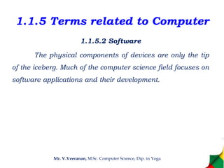 1.1.5 Terms related to Computer
1.1.5.2 Software
The physical components of devices are only the tip
of the iceberg. Much of the computer science field focuses on
software applications and their development.
Mr. V.Veeranan, M.Sc. Computer Science, Dip. in Yoga
 