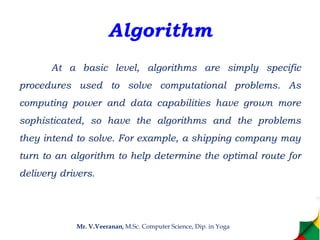 Algorithm
At a basic level, algorithms are simply specific
procedures used to solve computational problems. As
computing power and data capabilities have grown more
sophisticated, so have the algorithms and the problems
they intend to solve. For example, a shipping company may
turn to an algorithm to help determine the optimal route for
delivery drivers.
Mr. V.Veeranan, M.Sc. Computer Science, Dip. in Yoga
 