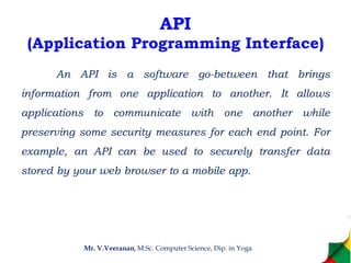API
(Application Programming Interface)
An API is a software go-between that brings
information from one application to another. It allows
applications to communicate with one another while
preserving some security measures for each end point. For
example, an API can be used to securely transfer data
stored by your web browser to a mobile app.
Mr. V.Veeranan, M.Sc. Computer Science, Dip. in Yoga
 