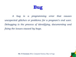 Bug
A bug is a programming error that causes
unexpected glitches or problems for a program‘s end user.
Debugging is the process of identifying, documenting and
fixing the issues caused by bugs.
Mr. V.Veeranan, M.Sc. Computer Science, Dip. in Yoga
 
