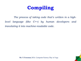 Compiling
The process of taking code that‘s written in a high-
level language (like C++) by human developers and
translating it into machine-readable code.
Mr. V.Veeranan, M.Sc. Computer Science, Dip. in Yoga
 