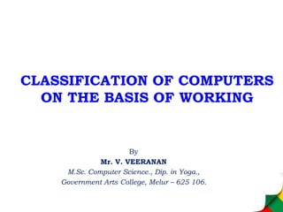 CLASSIFICATION OF COMPUTERS
ON THE BASIS OF WORKING
By
Mr. V. VEERANAN
M.Sc. Computer Science., Dip. in Yoga.,
Government Arts College, Melur – 625 106.
 
