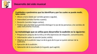 Cualidades o parámetros que los identifican y por los cuales se puede medir,
tales como:
• Altura o tono (dado por sonidos graves o agudo).
• Intensidad (sonidos fuertes-suaves).
• Duración (sonidos largos-cortos).
• Timbre (peculiaridad que permite distinguir la voz de las personas y los sonidos de
cada instrumento musical).
La metodología que se utiliza para desarrollar la audición es la siguiente:
• Preparación psíquica de la niña y el niño (ejercicios de relajación, concentración).
• Información sobre la canción (autor, estilo).
• Objetivo de la audición (aquí se da la guía de lo que se quiere extraer de la
audición).
• Ejecución de la audición.
• Valoración de lo escuchado (si le gustó, qué sugirió).
Desarrollo del oído musical
 