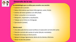 La metodología que se utiliza para enseñar una canción:
• Audición de la canción.
• Datos informativos que hacen falta (género, autor, título).
• Análisis del texto (palabras con dificultad).
• Volver a escuchar si es necesario.
• Relajación, respiración y vocalización.
• Trabajo con el ritmo en el lenguaje.
• Ejercitación (cantar).
Técnica vocal:
• Una adecuada técnica vocal conlleva a la ejecución correcta del canto:
• Posición correcta del cuerpo al cantar (de pie o sentados).
• Posición de la boca en forma de O.
• Apoyar la lengua ligeramente detrás de los dientes inferiores.
• Elevar el velo del paladar.
Desarrollo de la voz.
 