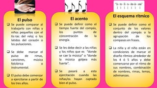 El pulso
 Se puede comparar al
trabajarlo con niñas y
niños pequeños con el
tic-tac del reloj o los
latidos del corazón o
las pulsaciones.
 Se debe marcar el
pulso de rimas,
canciones, música
folclórica o
instrumental.
 El pulso debe comenzar
a ejercitarse a partir de
los tres años.
 Se puede definir como el
tiempo fuerte del compás,
los puntos de
concentración de la
energía.
 Se les debe decir a las niñas
y los niños que es “donde
se cae la música” o “donde
la música golpea más
fuerte”.
 Se pasará a esta
ejercitación cuando las
niñas/os hayan captado
bien el pulso.
El acento
El esquema rítmico
 Se puede definir como el
conjunto de los valores
dentro del compás o la
agrupación de los
compases en frases.
 La niña y el niño están en
condiciones de marcar el
diseño rítmico alrededor de
los 4 ó 5 años y debe
comenzarse por el ritmo de
sus nombres, combinación
de nombres, rimas, lemas,
adivinanzas.
 
