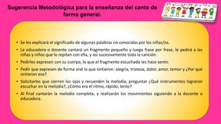 Sugerencia Metodológica para la enseñanza del canto de
forma general.
• Se les explicará el significado de algunas palabras no conocidas por los niñas/os.
• La educadora o docente cantará un fragmento pequeño y luego frase por frase, le pedirá a las
niñas y niños que lo repitan con ella, y así sucesivamente toda la canción.
• Pedirles expresen con su cuerpo, lo que el fragmento escuchado les hace sentir.
• Pedir que expresen de forma oral lo que sintieron: alegría, tristeza, dolor, amor, temor y ¿Por qué
sintieron eso?
• Solicitarles que cierren los ojos y recuerden la melodía, preguntar ¿Qué instrumentos lograron
escuchar en la melodía?, ¿Cómo era el ritmo, rápido, lento?
• Al final cantarán la melodía completa, y realizarán los movimientos siguiendo a la docente o
educadora.
 