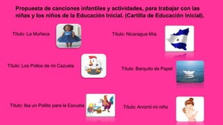 Propuesta de canciones infantiles y actividades, para trabajar con las
niñas y los niños de la Educación Inicial. (Cartilla de Educación Inicial).
Título: La Muñeca
Título: Los Pollos de mi Cazuela
Título: Nicaragua Mía.
Título: Iba un Pollito para la Escuela
Título: Barquito de Papel
Título: Arrorró mi niño
 