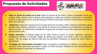 Propuesta de Actividades
1. Tener un rincón de música en el aula: Dejar al alcance de las niñas y niños un pequeño rincón que
puedan visitar siempre que lo deseen para expresar su lado más artístico y favorecer su expresión
musical es algo básico en un aula de educación infantil. Este debe contener instrumentos musicales y
libros de canciones.
2. Audiciones: Despertar el gusto por la escucha activa en las niñas y niños. Podemos facilitarles desde
grandes obras clásicas, populares, rock, donde los ritmos y las melodías van cambiando a lo largo de
toda la canción. Lo interesante es despertar el gusto por la música y que ellos vayan descubriendo lo
que les motive más.
3. Juegos musicales: El famoso juego de las sillas donde al parar la música debemos sentarnos
(trabajamos también el silencio), juegos de palmas por parejas uno frente a otro o en pequeños
grupos. Son los juegos de toda la vida que nos permiten incorporar la música de forma lúdica y
espontánea.
4. El trabajo con instrumentos musicales: tocar una guitarra, facilitarles un xilófono, una flauta, unas
maracas, claves, para hacer percusión y seguir un ritmo marcado. Podemos ver las características de
cada instrumento y aprender las diferencias.
 