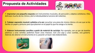 Propuesta de Actividades
7. Improvisar una pequeña orquesta con instrumentos musicales, de percusión u objetos cotidianos. Ellos
disfrutan mucho de los ritmos y de la individualidad al servicio del colectivo.
8. Trabajar expresión musical y plástica a la vez: escuchar una pieza de música clásica a la vez que se les
facilita un papel y pinturas para que plasmen en el papel lo que les venga a la mente.
9. Elaborar instrumentos sencillos a partir de material de reciclaje: Por ejemplo, con un par de botellas
plásticas y unas semillas podemos hacer unas maracas. Con una caja y unas cuerdas, una guitarra.
Además de obtener el instrumento en sí, pasarán un buen rato elaborándolo.
 