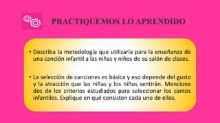 PRACTIQUEMOS LO APRENDIDO
• Describa la metodología que utilizaría para la enseñanza de
una canción infantil a las niñas y niños de su salón de clases.
• La selección de canciones es básica y eso depende del gusto
y la atracción que las niñas y los niños sentirán. Mencione
dos de los criterios estudiados para seleccionar los cantos
infantiles. Explique en qué consisten cada uno de ellos.
 