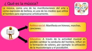 ¿ Qué es la música?
La música, como una de las manifestaciones del arte y
como expresión de belleza, es uno de los medios que utiliza
el hombre para expresarse artísticamente.
Político-social: Manifiesta en himnos, marchas,
canciones.
Educativa: A través de la actividad musical es
posible cambiar la conducta del hombre, influir en
la formación de valores, por ejemplo: la utilización
de la musicoterapia y el psicoballet.
 