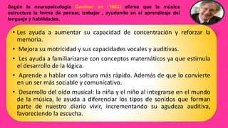 Según la neuropsicología Gardner en (1983) afirma que la música
estructura la forma de pensar, trabajar , ayudando en el aprendizaje del
lenguaje y habilidades.
• Les ayuda a aumentar su capacidad de concentración y reforzar la
memoria.
• Mejora su motricidad y sus capacidades vocales y auditivas.
• Les ayuda a familiarizarse con conceptos matemáticos ya que estimula
el desarrollo de la lógica.
• Aprende a hablar con soltura más rápido. Además de que lo convierte
en un ser más sociable y comunicativo.
• Desarrollo del oído musical: la niña y el niño al integrarse en el mundo
de la música, le ayuda a diferenciar los tipos de sonidos que forman
parte de nuestro diario vivir, incrementando su agudeza auditiva,
favoreciendo la escucha.
 