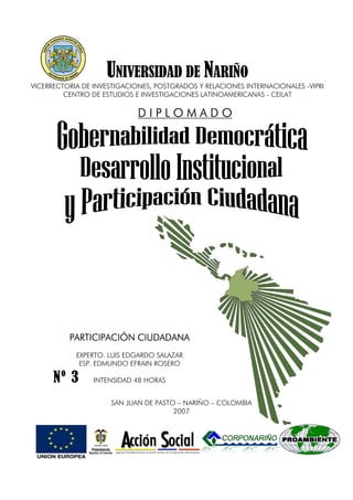 SAN JUAN DE PASTO – NARIÑO – COLOMBIA
2007
UNIVERSIDAD DE NARIÑO
VICERRECTORIA DE INVESTIGACIONES, POSTGRADOS Y RELACIONES INTERNACIONALES -VIPRI
CENTRO DE ESTUDIOS E INVESTIGACIONES LATINOAMERICANAS - CEILAT
D I P L O M A D O
D I P L O M A D O
D I P L O M A D O
D I P L O M A D O
PARTICIPACIÓN CIUDADANA
PARTICIPACIÓN CIUDADANA
PARTICIPACIÓN CIUDADANA
PARTICIPACIÓN CIUDADANA
EXPERTO. LUIS EDGARDO SALAZAR
ESP. EDMUNDO EFRAIN ROSERO
INTENSIDAD 48 HORAS
Nº 3
Nº 3
Nº 3
Nº 3
 