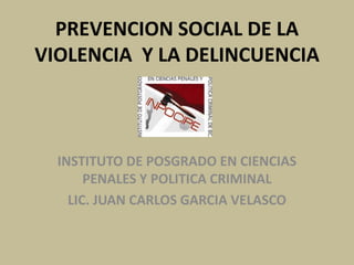 PREVENCION SOCIAL DE LA
VIOLENCIA Y LA DELINCUENCIA
INSTITUTO DE POSGRADO EN CIENCIAS
PENALES Y POLITICA CRIMINAL
LIC. JUAN CARLOS GARCIA VELASCO
 