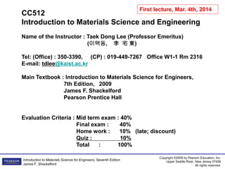Copyright ©2009 by Pearson Education, Inc.
Upper Saddle River, New Jersey 07458
All rights reserved.
Introduction to Materials Science for Engineers, Seventh Edition
James F. Shackelford
CC512
Introduction to Materials Science and Engineering
Name of the Instructor : Taek Dong Lee (Professor Emeritus)
(이택동, 李 宅 東)
Tel: (Office) : 350-3390, (CP) : 019-449-7267 Office W1-1 Rm 2316
E-mail: tdlee@kaist.ac.kr
Main Textbook : Introduction to Materials Science for Engineers,
7th Edition, 2009
James F. Shackelford
Pearson Prentice Hall
Evaluation Criteria : Mid term exam : 40%
Final exam : 40%
Home work : 10% (late; discount)
Quiz : 10%
Total : 100%
First lecture, Mar. 4th, 2014
 