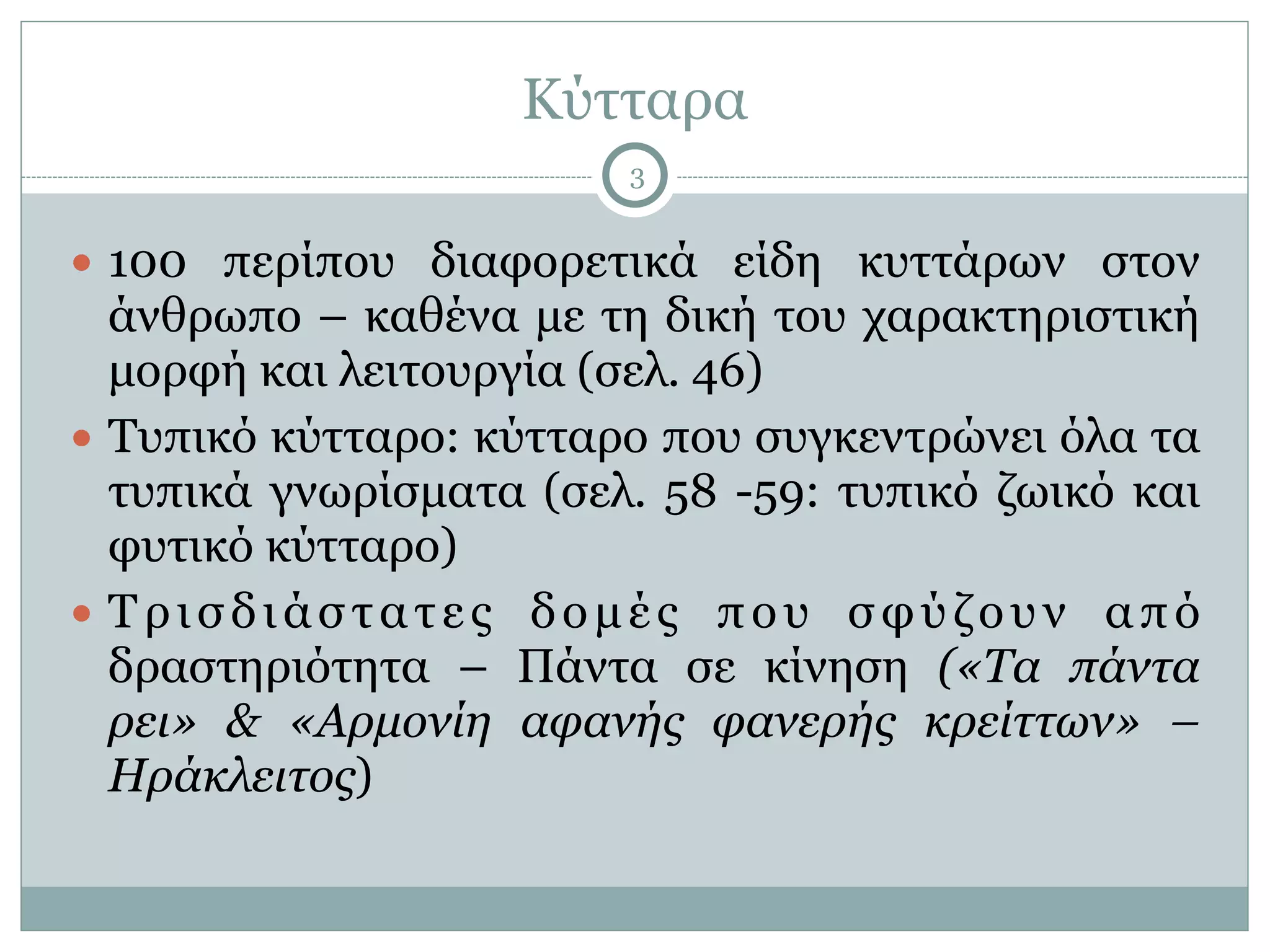 Κύτταρα
3
● 100 περίπου διαφορετικά είδη κυττάρων στον
άνθρωπο – καθένα µε τη δική του χαρακτηριστική
µορφή και λειτουργία (σελ. 46)
● Τυπικό κύτταρο: κύτταρο που συγκεντρώνει όλα τα
τυπικά γνωρίσµατα (σελ. 58 -59: τυπικό ζωικό και
φυτικό κύτταρο)
● Τρισδιάστατες δοµές που σφύζουν από
δραστηριότητα – Πάντα σε κίνηση («Τα πάντα
ρει» & «Αρµονίη αφανής φανερής κρείττων» –
Ηράκλειτος)
 