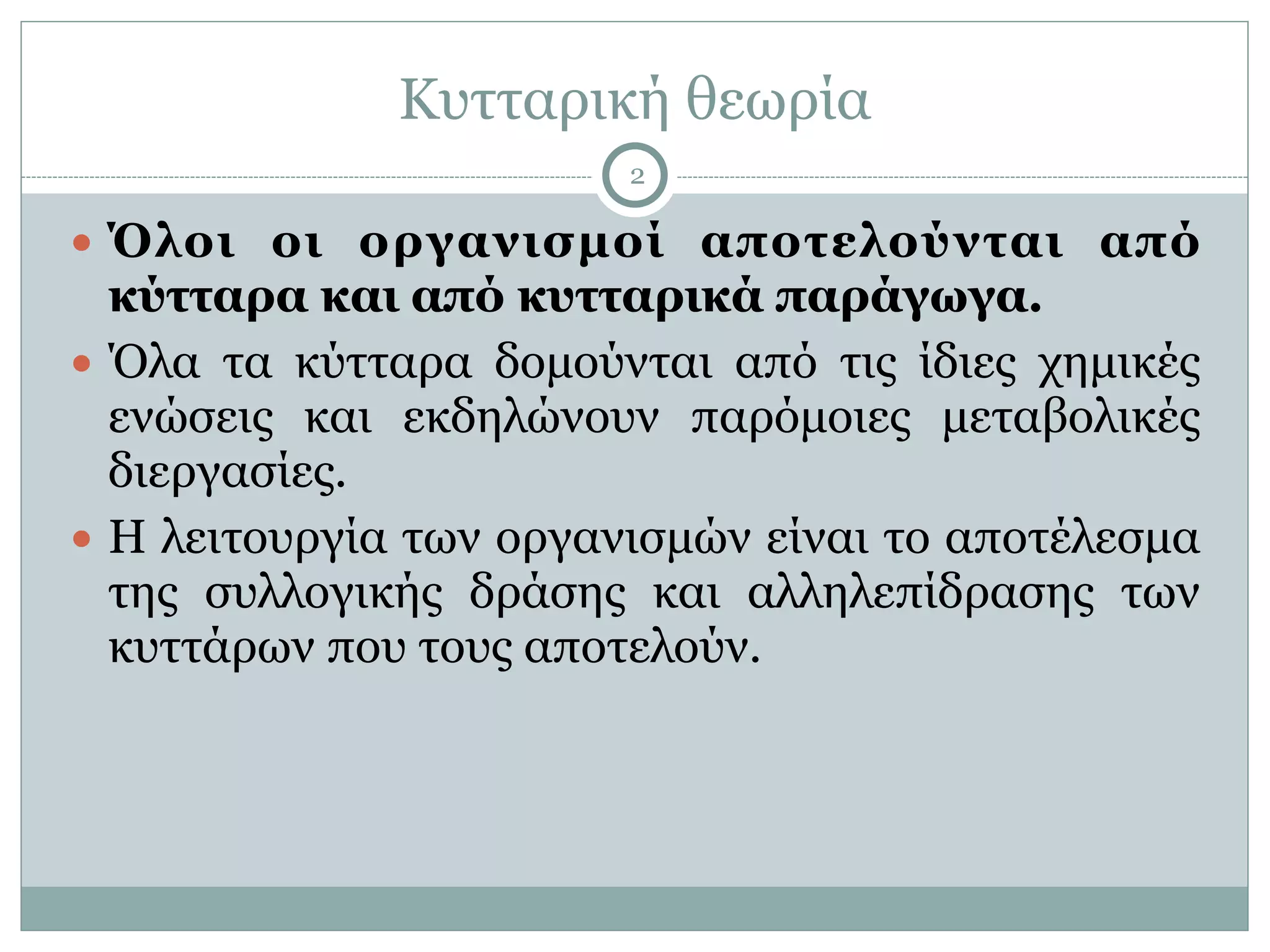 Κυτταρική θεωρία
2
● Όλοι οι οργανισµοί αποτελούνται από
κύτταρα και από κυτταρικά παράγωγα.
● Όλα τα κύτταρα δοµούνται από τις ίδιες χηµικές
ενώσεις και εκδηλώνουν παρόµοιες µεταβολικές
διεργασίες.
● Η λειτουργία των οργανισµών είναι το αποτέλεσµα
της συλλογικής δράσης και αλληλεπίδρασης των
κυττάρων που τους αποτελούν.
 