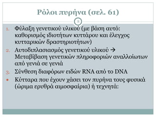 Ρόλοι πυρήνα (σελ. 61)
8
1. Φύλαξη γενετικού υλικού (µε βάση αυτό:
καθορισµός ιδιοτήτων κυττάρου και έλεγχος
κυτταρικών δραστηριοτήτων)
2. Αυτοδιπλασιασµός γενετικού υλικού !
Μεταβίβαση γενετικών πληροφοριών αναλλοίωτων
από γενιά σε γενιά
3. Σύνθεση διαφόρων ειδών RNA από το DNA
● Κύτταρα που έχουν χάσει τον πυρήνα τους φυσικά
(ώριµα ερυθρά αιµοσφαίρια) ή τεχνητά:
 