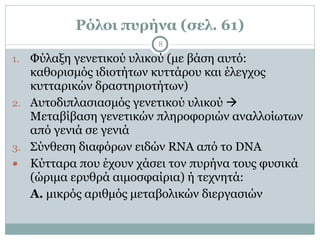 Ρόλοι πυρήνα (σελ. 61)
8
1. Φύλαξη γενετικού υλικού (µε βάση αυτό:
καθορισµός ιδιοτήτων κυττάρου και έλεγχος
κυτταρικών δραστηριοτήτων)
2. Αυτοδιπλασιασµός γενετικού υλικού !
Μεταβίβαση γενετικών πληροφοριών αναλλοίωτων
από γενιά σε γενιά
3. Σύνθεση διαφόρων ειδών RNA από το DNA
● Κύτταρα που έχουν χάσει τον πυρήνα τους φυσικά
(ώριµα ερυθρά αιµοσφαίρια) ή τεχνητά:
Α. µικρός αριθµός µεταβολικών διεργασιών
 