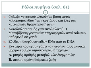 Ρόλοι πυρήνα (σελ. 61)
8
1. Φύλαξη γενετικού υλικού (µε βάση αυτό:
καθορισµός ιδιοτήτων κυττάρου και έλεγχος
κυτταρικών δραστηριοτήτων)
2. Αυτοδιπλασιασµός γενετικού υλικού !
Μεταβίβαση γενετικών πληροφοριών αναλλοίωτων
από γενιά σε γενιά
3. Σύνθεση διαφόρων ειδών RNA από το DNA
● Κύτταρα που έχουν χάσει τον πυρήνα τους φυσικά
(ώριµα ερυθρά αιµοσφαίρια) ή τεχνητά:
Α. µικρός αριθµός µεταβολικών διεργασιών
Β. περιορισµένη διάρκεια ζωής
 
