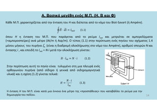 Α. Βασικά μεγέθη ενός Μ.Π. (Η, Β και Φ)
Κάθε Μ.Π. χαρακτηρίζεται από την ένταση του Η και διέπεται από το νόμο του Biot-Savart (ή Ampére).
14
όπου Η η ένταση του Μ.Π. που παράγεται από το ρεύμα Ιnet και μετριέται σε αμπερελίγματα
(=αμπεροσπείρες) ανά μέτρο (At/m ή Asp/m). Ο τύπος (1.1) στην περίπτωση ενός πηνίου του σχήματος 1.4
μέσου μήκους του πυρήνα lm (είναι η διαδρομή ολοκλήρωσης στο νόμο του Ampére), αριθμού σπειρών Ν και
έντασης i , και επειδή το Ιnet = Ν∙i μετά την ολοκλήρωση γίνεται:
(1.1)
(1.2)
Στην περίπτωση αυτή το πηνίο είναι τυλιγμένο στη μια πλευρά ενός
ορθογωνίου πυρήνα (από σίδηρο ή γενικά από σιδηρομαγνητικά
υλικά) και η σχέση (1.2) γίνεται τελικά:
Η ένταση Η του Μ.Π. είναι κατά μια έννοια ένα μέτρο της «προσπάθειας» που καταβάλλει το ρεύμα για την
δημιουργία του πεδίου.
(1.3)
 