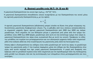 Α. Βασικά μεγέθη ενός Μ.Π. (Η, Β και Φ)
Η μαγνητική διαπερατότητα του κενού έχει τιμή μ0 = 4π*10-7 Η/m.
H μαγνητική διαπερατότητα οποιαδήποτε υλικού συσχετίζεται με την διαπερατότητα του κενού μέσω
της σχετικής μαγνητικής διαπερατότητας μr με την σχέση:
16
Η σχετική μαγνητική διαπερατότητα (αδιάστατη) μπορεί εύκολα να δώσει ένα μέτρο σύγκρισης της
δυνατότητας μαγνήτισης διαφορετικών υλικών. Π.χ. οι χάλυβες από τους οποίους κατασκευάζονται
οι σημερινές μηχανές έχουν σχετική μαγνητική διαπερατότητα από 2000 έως 6000 και ακόμα
μεγαλύτερη. Αυτό σημαίνει ότι για δεδομένο ρεύμα η μαγνητική ροή μέσα από ένα τμήμα του
μετάλλου είναι 2000 έως 6000 φορές μεγαλύτερη από αυτή σε ένα αντίστοιχο τμήμα στον αέρα (η
μαγνητική διαπερατότητα του αέρα είναι ουσιαστικά ίδια με αυτή του κενού). Προφανώς το είδος
του μετάλλου του πυρήνα των μετασχηματιστών και των ηλεκτρικών μηχανών παίζει πολύ σημαντικό
ρόλο στην αύξηση αλλά και στην συγκέντρωση της μαγνητικής ροής κατά την λειτουργία τους.
Επίσης αφού η διαπερατότητα του σιδήρου είναι πολύ μεγαλύτερη απ’ αυτή του αέρα, το μεγαλύτερο
τμήμα της μαγνητικής ροής σ’ ένα πυρήνα παραμένει μέσα στο σίδηρο και δεν διασκορπίζεται στην
γύρω από αυτόν περιοχή που έχει μικρή μαγνητική διαπερατότητα. Η μικρή ροή διαρροής που
ξεφεύγει από το μεταλλικό πυρήνα είναι πολύ σημαντική για τον προσδιορισμό τόσο της πεπλεγμένης
ροής μεταξύ των σπειρών, όσο και της αυτεπαγωγής των τυλιγμάτων στους μετασχηματιστές και τους
κινητήρες.
 