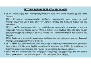 ΙΣΤΟΡΙΑ ΤΩΝ ΗΛΕΚΤΡΙΚΩΝ ΜΗΧΑΝΩΝ
6
• 1820. Ανακάλυψη του ηλεκτρομαγνητισμού από τον Δανό φυσικό-χημικό Hans
Oersted.
• 1821. Η πρώτη καταγεγραμμένη επίδειξη περιστροφής που παράγεται από
ηλεκτρομαγνητικά μέσα ήταν από τον Michael Faraday στο Βασιλικό Ινστιτούτο του
Λονδίνου.
• 1832. Η σχεδόν ταυτόχρονη λύση του προβλήματος μεταγωγής σε μηχανές dc από τον
Hippolyte Pixii στο Παρίσι και τον William Ritchie στο Λονδίνο οδήγησε στην πρώτη
βιομηχανική χρήση κινητήρων dc το 1837 από τoν Thomas Davenport στο Rutland, του
Βερμόντ.
• 1856. Ξεκίνησε η ανάπτυξη γεννήτριας εναλλασσόμενου ρεύματος από τον Γερμανό
ηλεκτρολόγο μηχανικό Werner Siemens.
• 1878. Άλλοι που συνεισφέρανε στην ανάπτυξη γεννήτριας εναλλασσόμενου ρεύματος
ήταν ο Henry Wilde στην Αγγλία και ο Zenobe Gramme στη Γαλλία (η γεννήτρια του
Gramme ήταν εγκατεστημένη στο Παρίσι για υπηρεσία φωτισμού δρόμου).
• 1888. Με την ανακοίνωση των κινητήρων επαγωγής (ασύγχρονους) από τον Nikola
Tesla, η οικογένεια των γενικών ηλεκτρικών κινητήρων ήταν πλήρης.
 