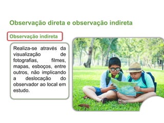 Observação direta e observação indireta
Observação indireta
Realiza-se através da
visualização de
fotografias, filmes,
mapas, esboços, entre
outros, não implicando
a deslocação do
observador ao local em
estudo.
 