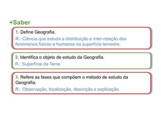 +Saber
1. Define Geografia.
R.: Ciência que estuda a distribuição e inter-relação dos
fenómenos físicos e humanos na superfície terrestre.
2. Identifica o objeto de estudo da Geografia.
R.: Superfície da Terra.
3. Refere as fases que compõem o método de estudo da
Geografia.
R.: Observação, localização, descrição e explicação.
 