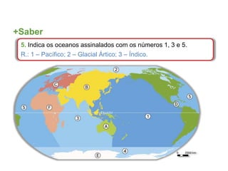 +Saber
5. Indica os oceanos assinalados com os números 1, 3 e 5.
R.: 1 – Pacífico; 2 – Glacial Ártico; 3 – Índico.
 
