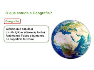 O que estuda a Geografia?
Geografia
Ciência que estuda a
distribuição e inter-relação dos
fenómenos físicos e humanos
da superfície terrestre.
 