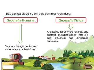 Esta ciência divide-se em dois domínios científicos:
Estuda a relação entre as
sociedades e os territórios.
Analisa os fenómenos naturais que
ocorrem na superfície da Terra e a
sua influência nas atividades
humanas.
Geografia Humana Geografia Física
 