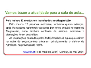 Vamos trazer a atualidade para a sala de aula...
Pelo menos 12 mortos em inundações no Afeganistão
Pelo menos 12 pessoas morreram, incluindo quatro crianças,
após inundações repentinas causadas por fortes chuvas no oeste do
Afeganistão, onde também centenas de animais morreram e
plantações foram destruídas.
As inundações causadas pelas fortes trombas-d’ água que caíram
na noite de segunda-feira afetaram principalmente o distrito de
Adraskan, na província de Herat.
www.tsf.pt (4 de maio de 2021) [Consult. 25 mai 2021]
 