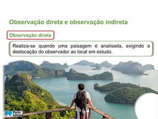 Observação direta e observação indireta
Observação direta
Realiza-se quando uma paisagem é analisada, exigindo a
deslocação do observador ao local em estudo.
 