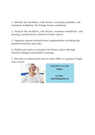 1. Identify the incidence, risk factors, screening methods, and
treatment modalities for benign breast conditions.
2. Analyze the incidence, risk factors, treatment modalities, and
nursing considerations related to breast cancer.
3. Appraise reasons behind breast augmentation including the
potential benefits and risks.
4. Outline preventive strategies for breast cancer through
lifestyle changes and health screening.
5. Develop an educational plan to teach BSE to a group of high-
risk women.
 
