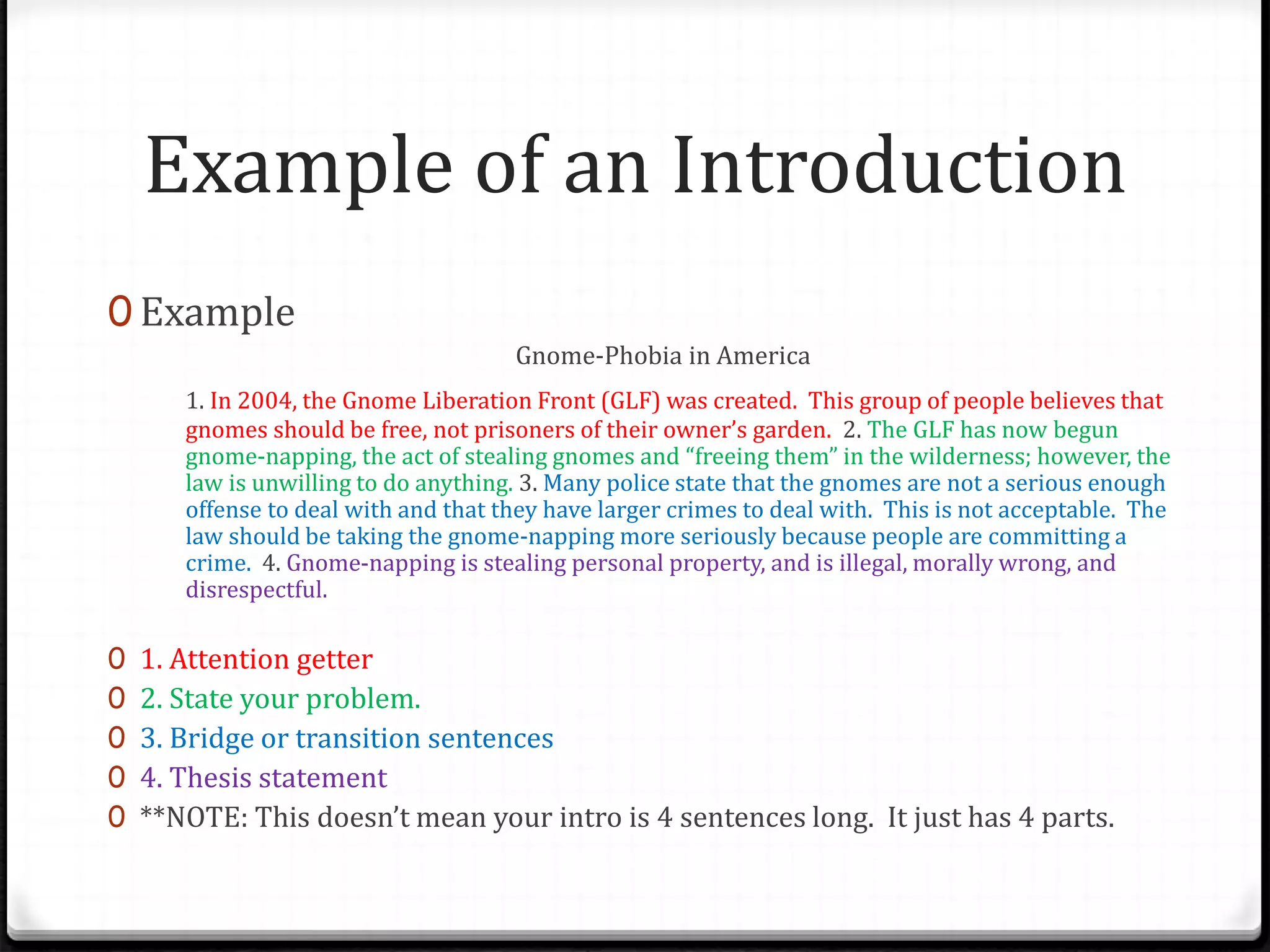 Example of an Introduction
0 Example
Gnome-Phobia in America
1. In 2004, the Gnome Liberation Front (GLF) was created. This group of people believes that
gnomes should be free, not prisoners of their owner’s garden. 2. The GLF has now begun
gnome-napping, the act of stealing gnomes and “freeing them” in the wilderness; however, the
law is unwilling to do anything. 3. Many police state that the gnomes are not a serious enough
offense to deal with and that they have larger crimes to deal with. This is not acceptable. The
law should be taking the gnome-napping more seriously because people are committing a
crime. 4. Gnome-napping is stealing personal property, and is illegal, morally wrong, and
disrespectful.
0 1. Attention getter
0 2. State your problem.
0 3. Bridge or transition sentences
0 4. Thesis statement
0 **NOTE: This doesn’t mean your intro is 4 sentences long. It just has 4 parts.
 