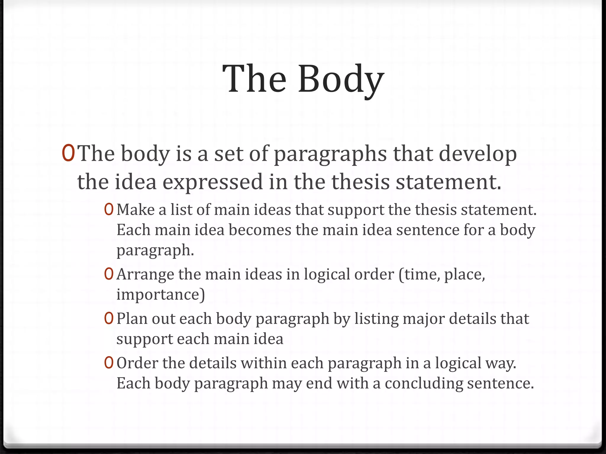The Body
0The body is a set of paragraphs that develop
the idea expressed in the thesis statement.
0Make a list of main ideas that support the thesis statement.
Each main idea becomes the main idea sentence for a body
paragraph.
0Arrange the main ideas in logical order (time, place,
importance)
0Plan out each body paragraph by listing major details that
support each main idea
0Order the details within each paragraph in a logical way.
Each body paragraph may end with a concluding sentence.
 