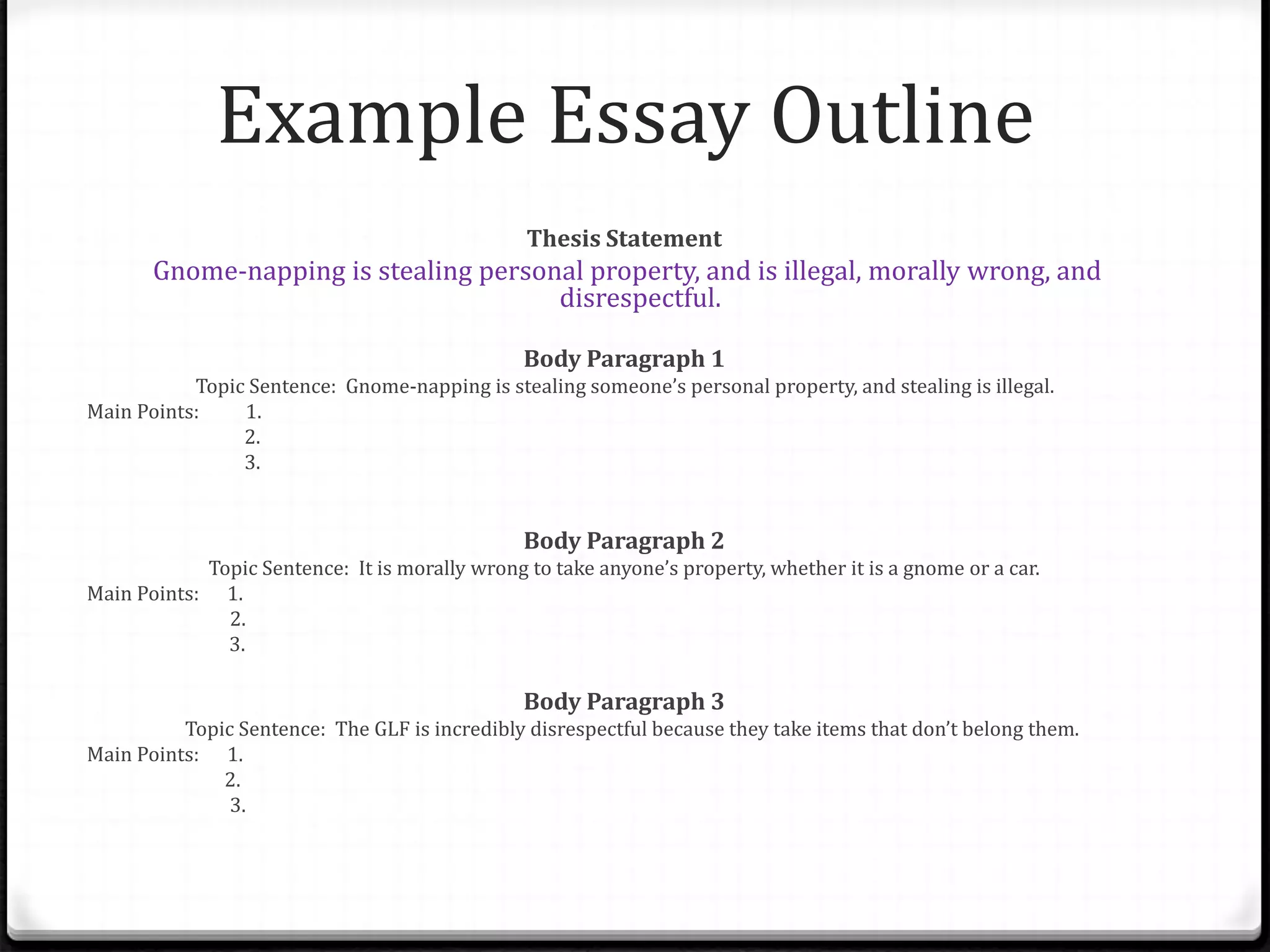 Example Essay Outline
Thesis Statement
Gnome-napping is stealing personal property, and is illegal, morally wrong, and
disrespectful.
Body Paragraph 1
Topic Sentence: Gnome-napping is stealing someone’s personal property, and stealing is illegal.
Main Points: 1.
2.
3.
Body Paragraph 2
Topic Sentence: It is morally wrong to take anyone’s property, whether it is a gnome or a car.
Main Points: 1.
2.
3.
Body Paragraph 3
Topic Sentence: The GLF is incredibly disrespectful because they take items that don’t belong them.
Main Points: 1.
2.
3.
 