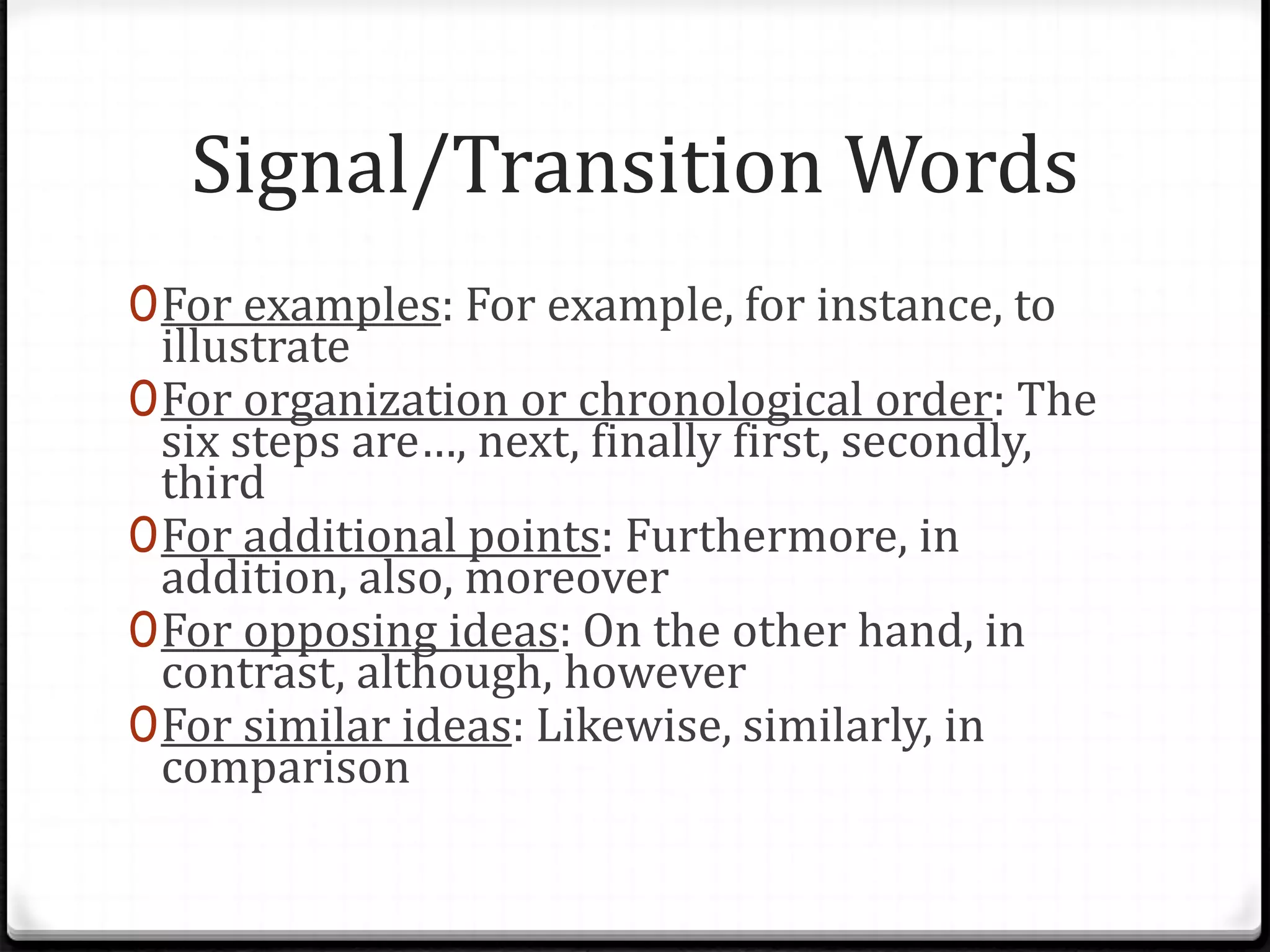 Signal/Transition Words
0For examples: For example, for instance, to
illustrate
0For organization or chronological order: The
six steps are…, next, finally first, secondly,
third
0For additional points: Furthermore, in
addition, also, moreover
0For opposing ideas: On the other hand, in
contrast, although, however
0For similar ideas: Likewise, similarly, in
comparison
 