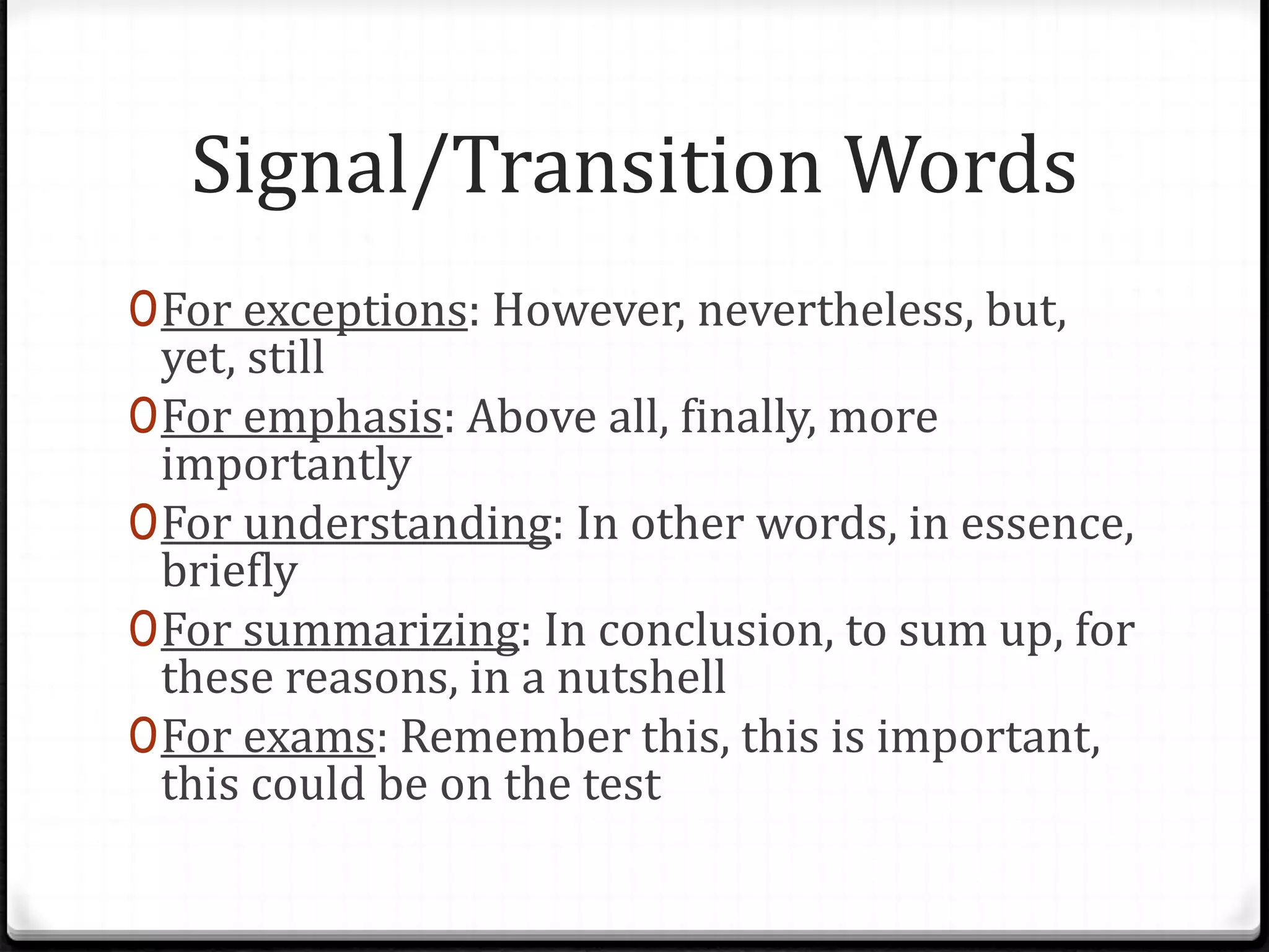Signal/Transition Words
0For exceptions: However, nevertheless, but,
yet, still
0For emphasis: Above all, finally, more
importantly
0For understanding: In other words, in essence,
briefly
0For summarizing: In conclusion, to sum up, for
these reasons, in a nutshell
0For exams: Remember this, this is important,
this could be on the test
 