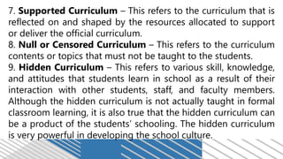 7. Supported Curriculum – This refers to the curriculum that is
reflected on and shaped by the resources allocated to support
or deliver the official curriculum.
8. Null or Censored Curriculum – This refers to the curriculum
contents or topics that must not be taught to the students.
9. Hidden Curriculum – This refers to various skill, knowledge,
and attitudes that students learn in school as a result of their
interaction with other students, staff, and faculty members.
Although the hidden curriculum is not actually taught in formal
classroom learning, it is also true that the hidden curriculum can
be a product of the students’ schooling. The hidden curriculum
is very powerful in developing the school culture.
 