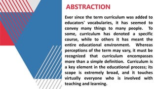 ABSTRACTION
Ever since the term curriculum was added to
educators' vocabularies, it has seemed to
convey many things to many people. To
some, curriculum has denoted a specific
course, while to others it has meant the
entire educational environment. Whereas
perceptions of the term may vary, it must be
recognized that curriculum encompasses
more than a simple definition. Curriculum is
a key element in the educational process; its
scope is extremely broad, and it touches
virtually everyone who is involved with
teaching and learning.
 