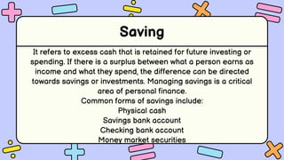 Saving
It refers to excess cash that is retained for future investing or
spending. If there is a surplus between what a person earns as
income and what they spend, the difference can be directed
towards savings or investments. Managing savings is a critical
area of personal finance.
Common forms of savings include:
Physical cash
Savings bank account
Checking bank account
Money market securities
 