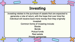 Investing
Investing relates to the purchase of assets that are expected to
generate a rate of return, with the hope that over time the
individual will receive back more money than they originally
invested.
Common forms of investing include:
Stocks
Bonds
Mutual funds
Real estate
Private companies
 