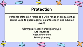 Protection
Personal protection refers to a wide range of products that
can be used to guard against an unforeseen and adverse
event.
Common protection products include:
Life insurance
Health insurance
Estate planning
 